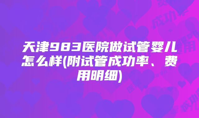 天津983医院做试管婴儿怎么样(附试管成功率、费用明细)
