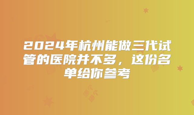 2024年杭州能做三代试管的医院并不多，这份名单给你参考