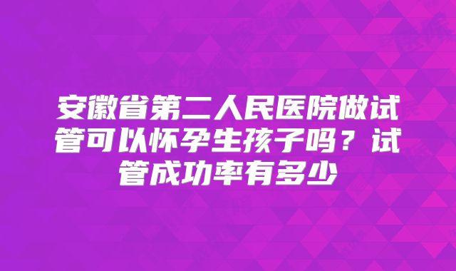 安徽省第二人民医院做试管可以怀孕生孩子吗？试管成功率有多少