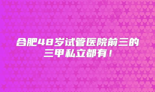 合肥48岁试管医院前三的三甲私立都有！