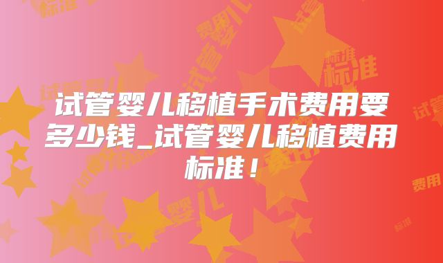 试管婴儿移植手术费用要多少钱_试管婴儿移植费用标准!