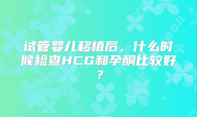 试管婴儿移植后,什么时候检查HCG和孕酮比较好?