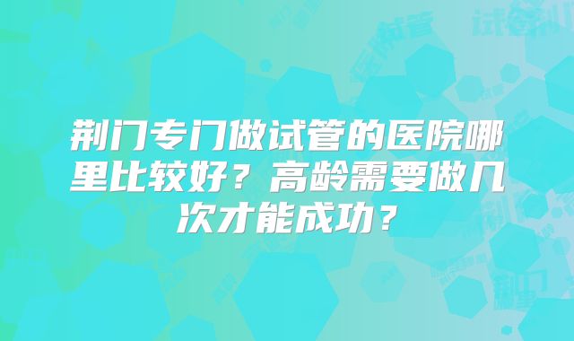 荆门专门做试管的医院哪里比较好？高龄需要做几次才能成功？