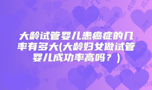 大龄试管婴儿患癌症的几率有多大(大龄妇女做试管婴儿成功率高吗？)