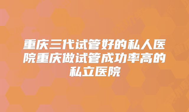 重庆三代试管好的私人医院重庆做试管成功率高的私立医院