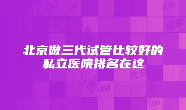 北京做三代试管比较好的私立医院排名在这