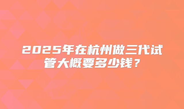 2025年在杭州做三代试管大概要多少钱?