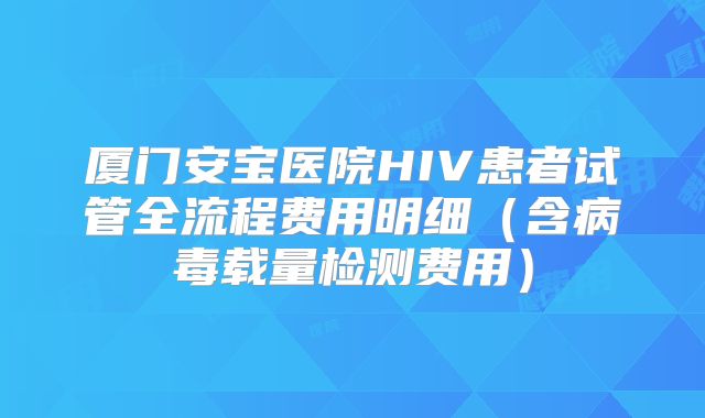 厦门安宝医院HIV患者试管全流程费用明细（含病毒载量检测费用）