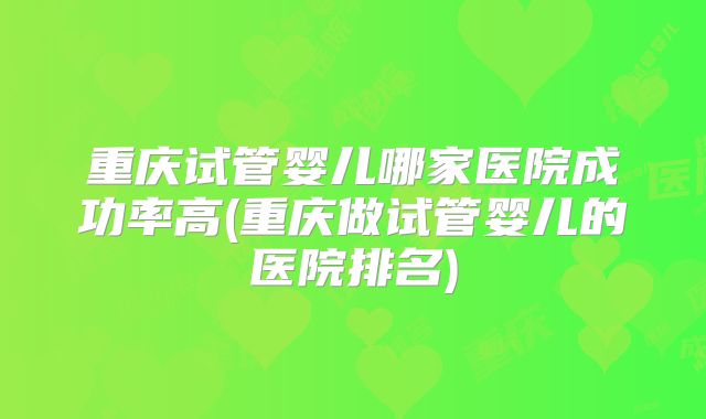 重庆试管婴儿哪家医院成功率高(重庆做试管婴儿的医院排名)