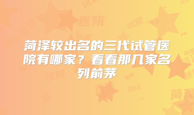 菏泽较出名的三代试管医院有哪家？看看那几家名列前茅