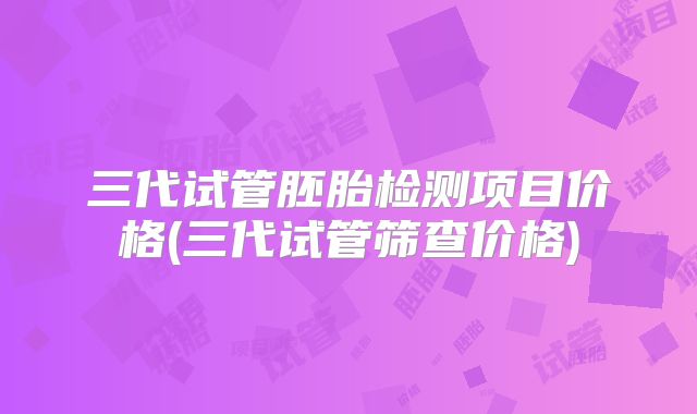 三代试管胚胎检测项目价格(三代试管筛查价格)