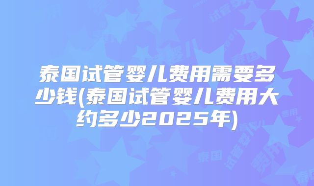 泰国试管婴儿费用需要多少钱(泰国试管婴儿费用大约多少2025年)