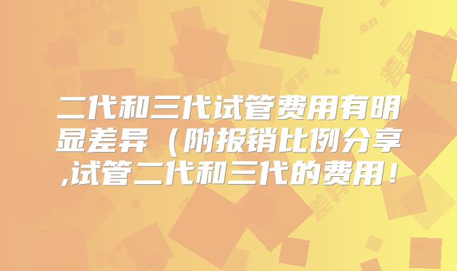 二代和三代试管费用有明显差异（附报销比例分享,试管二代和三代的费用！