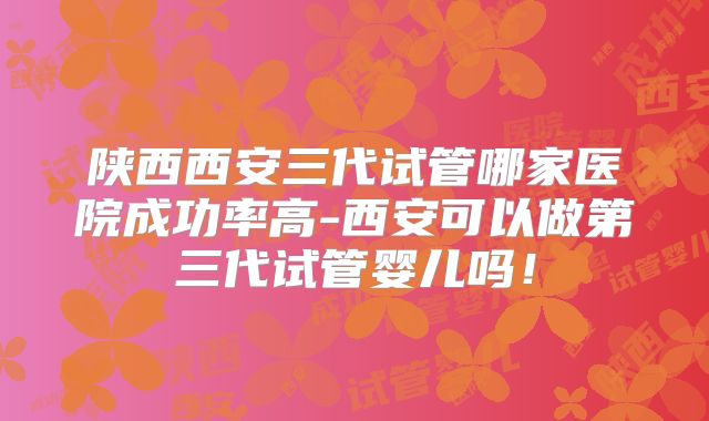陕西西安三代试管哪家医院成功率高-西安可以做第三代试管婴儿吗!