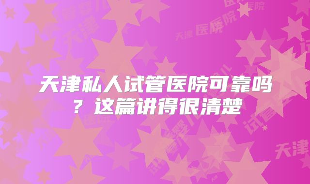 天津私人试管医院可靠吗？这篇讲得很清楚