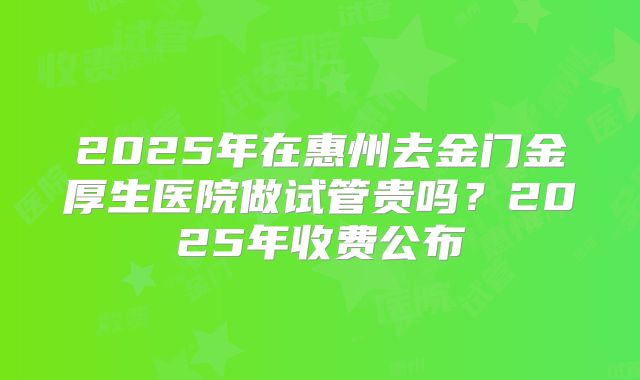 2025年在惠州去金门金厚生医院做试管贵吗？2025年收费公布