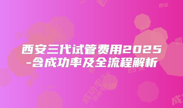 西安三代试管费用2025-含成功率及全流程解析