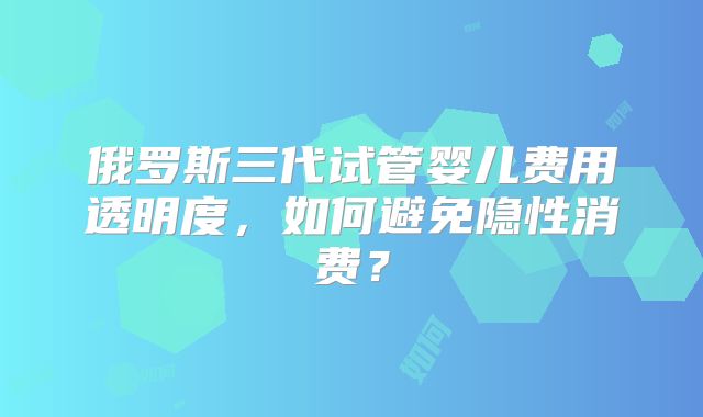 俄罗斯三代试管婴儿费用透明度，如何避免隐性消费？