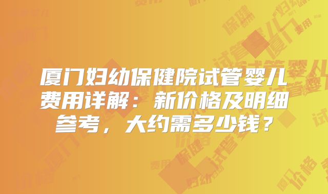 厦门妇幼保健院试管婴儿费用详解：新价格及明细参考，大约需多少钱？
