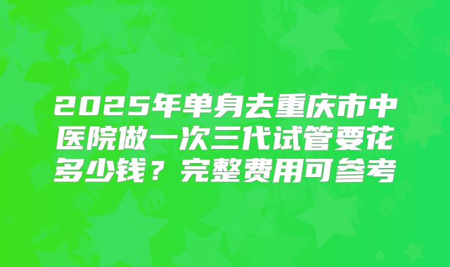 2025年单身去重庆市中医院做一次三代试管要花多少钱?完整费用可参考