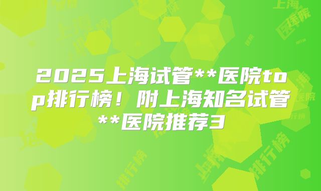 2025上海试管**医院top排行榜！附上海知名试管**医院推荐3