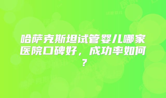 哈萨克斯坦试管婴儿哪家医院口碑好，成功率如何？