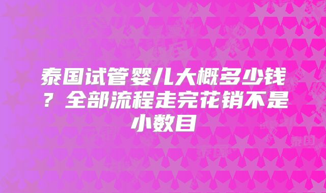 泰国试管婴儿大概多少钱？全部流程走完花销不是小数目