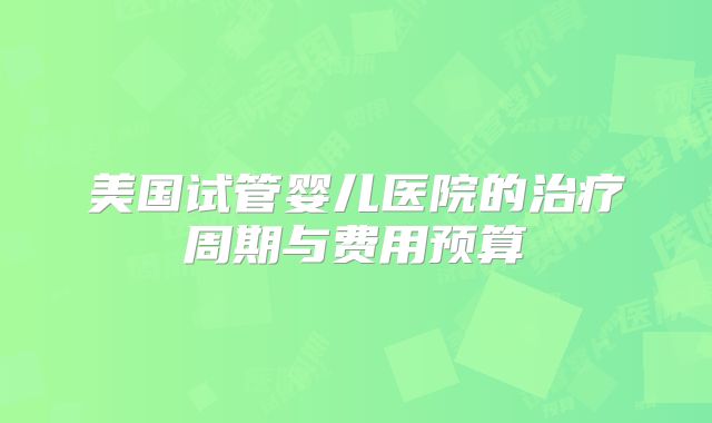 美国试管婴儿医院的治疗周期与费用预算