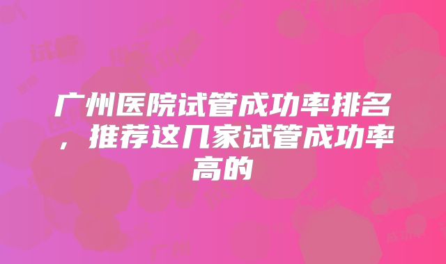 广州医院试管成功率排名，推荐这几家试管成功率高的