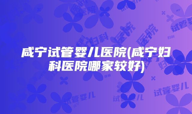 咸宁试管婴儿医院(咸宁妇科医院哪家较好)