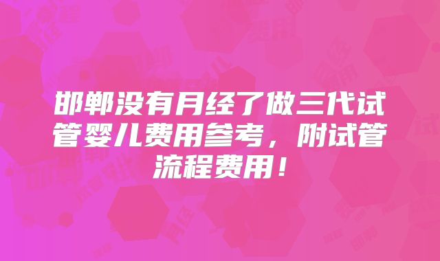 邯郸没有月经了做三代试管婴儿费用参考,附试管流程费用!