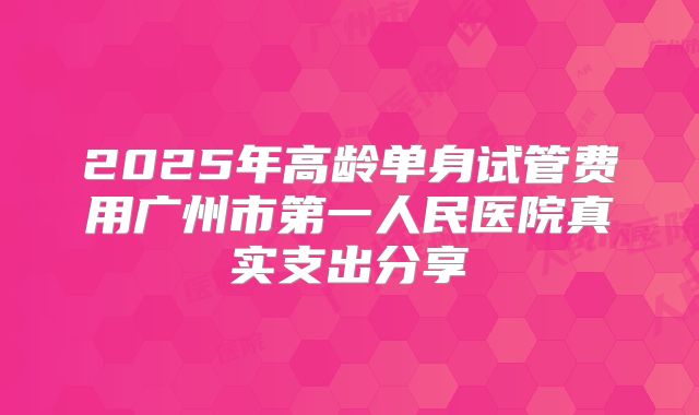 2025年高龄单身试管费用广州市第一人民医院真实支出分享