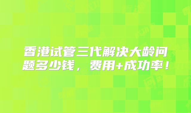 香港试管三代解决大龄问题多少钱，费用+成功率！