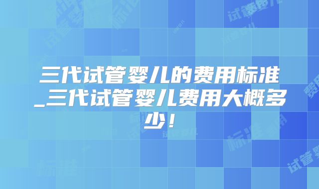 三代试管婴儿的费用标准_三代试管婴儿费用大概多少！