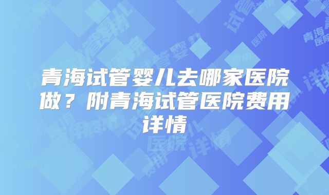 青海试管婴儿去哪家医院做？附青海试管医院费用详情