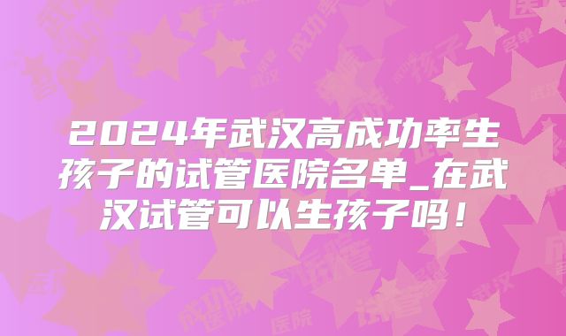 2024年武汉高成功率生孩子的试管医院名单_在武汉试管可以生孩子吗!
