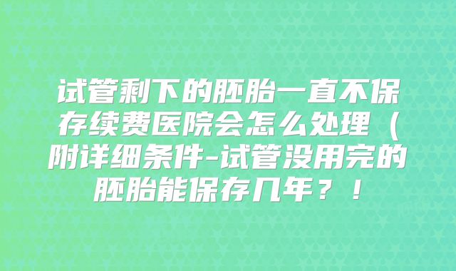 试管剩下的胚胎一直不保存续费医院会怎么处理(附详细条件-试管没用完的胚胎能保存几年?!