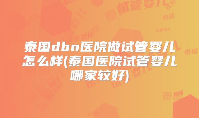 泰国dbn医院做试管婴儿怎么样(泰国医院试管婴儿哪家较好)