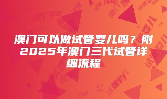 澳门可以做试管婴儿吗?附2025年澳门三代试管详细流程