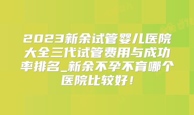 2023新余试管婴儿医院大全三代试管费用与成功率排名_新余不孕不育哪个医院比较好!