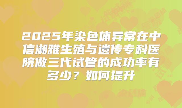 2025年染色体异常在中信湘雅生殖与遗传专科医院做三代试管的成功率有多少?如何提升
