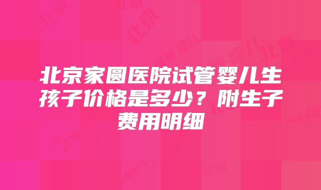 北京家圆医院试管婴儿生孩子价格是多少?附生子费用明细