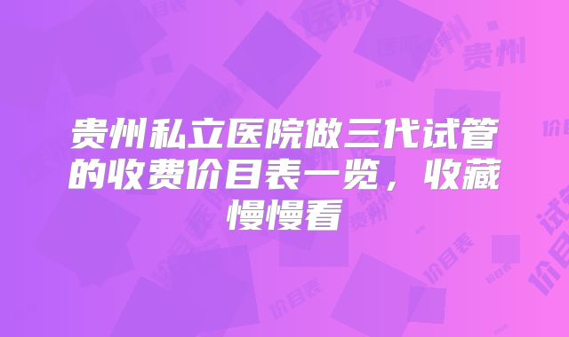 贵州私立医院做三代试管的收费价目表一览,收藏慢慢看