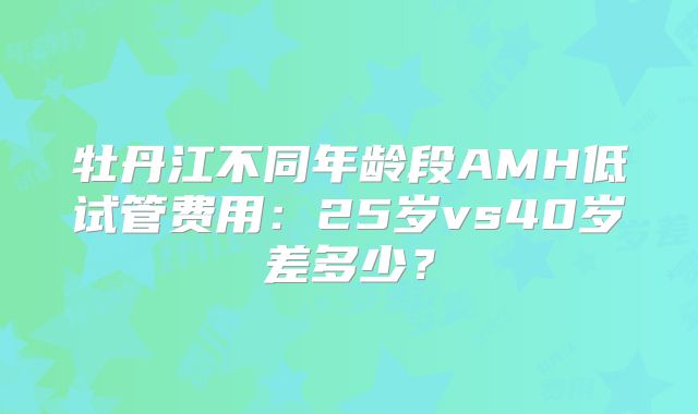 牡丹江不同年龄段AMH低试管费用:25岁vs40岁差多少?