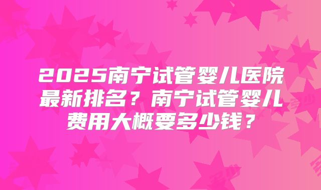 2025南宁试管婴儿医院最新排名?南宁试管婴儿费用大概要多少钱?