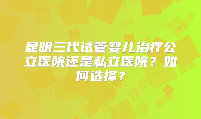 昆明三代试管婴儿治疗公立医院还是私立医院？如何选择？