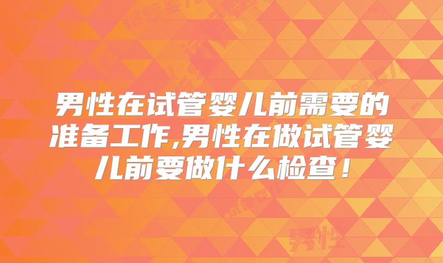 男性在试管婴儿前需要的准备工作,男性在做试管婴儿前要做什么检查！
