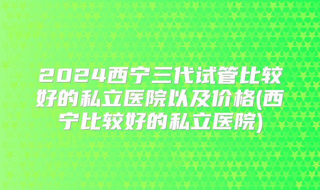 2024西宁三代试管比较好的私立医院以及价格(西宁比较好的私立医院)