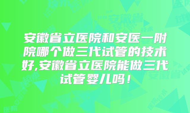 安徽省立医院和安医一附院哪个做三代试管的技术好,安徽省立医院能做三代试管婴儿吗!