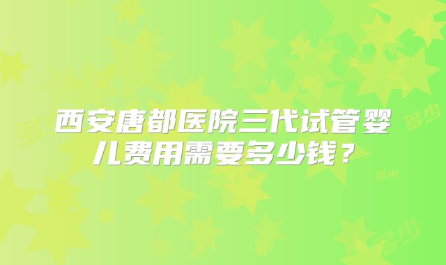 西安唐都医院三代试管婴儿费用需要多少钱？